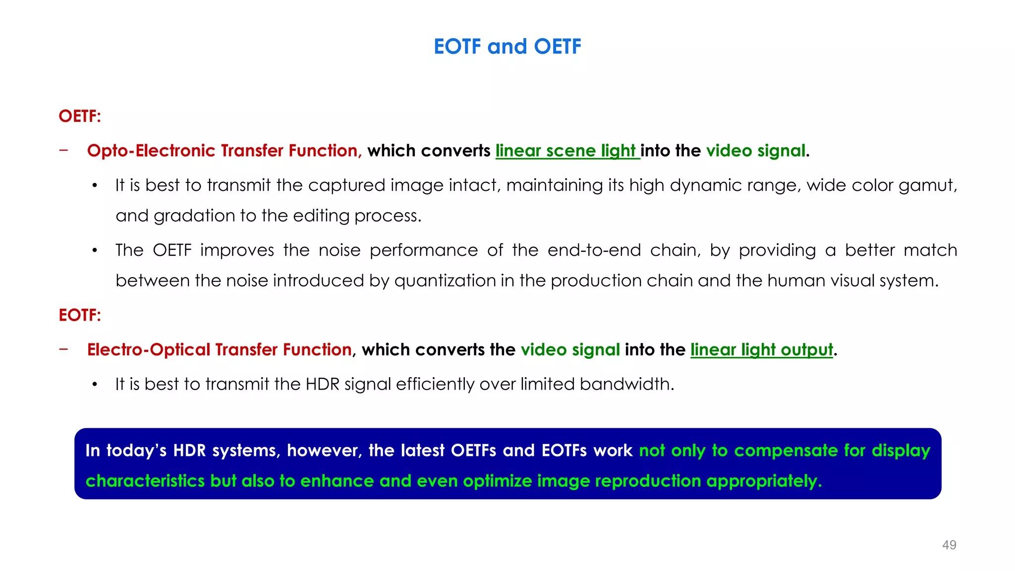 OETF:
− Opto-Electronic Transfer Function, which converts linear scene light into the video signal.
• It is best to transmit the captured image intact, maintaining its high dynamic range, wide color gamut,
and gradation to the editing process.
• The OETF improves the noise performance of the end-to-end chain, by providing a better match
between the noise introduced by quantization in the production chain and the human visual system.
EOTF:
− Electro-Optical Transfer Function, which converts the video signal into the linear light output.
• It is best to transmit the HDR signal efficiently over limited bandwidth.
EOTF and OETF
In today’s HDR systems, however, the latest OETFs and EOTFs work not only to compensate for display
characteristics but also to enhance and even optimize image reproduction appropriately.
49
 