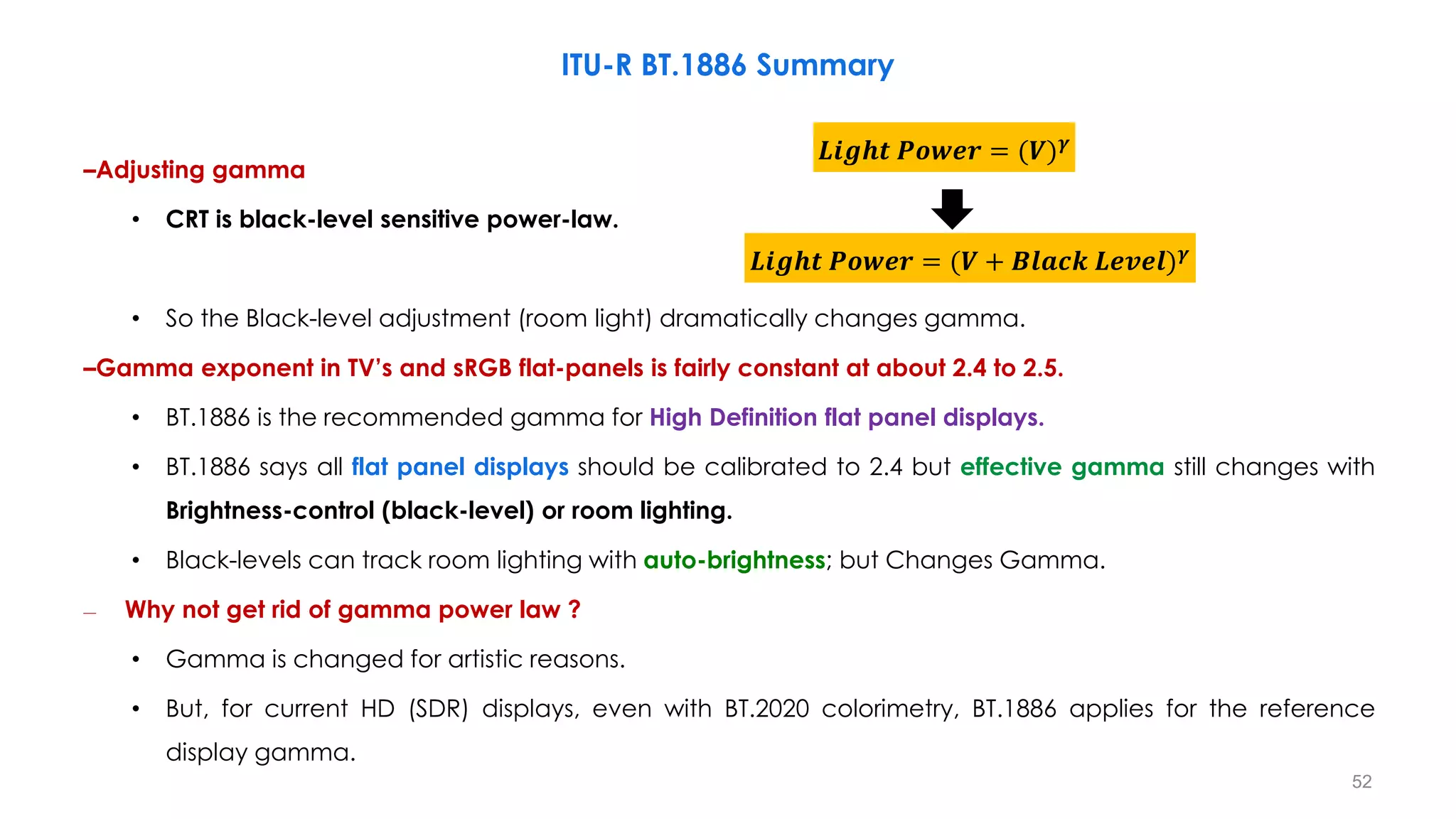 –Adjusting gamma
• CRT is black-level sensitive power-law.
• So the Black-level adjustment (room light) dramatically changes gamma.
–Gamma exponent in TV’s and sRGB flat-panels is fairly constant at about 2.4 to 2.5.
• BT.1886 is the recommended gamma for High Definition flat panel displays.
• BT.1886 says all flat panel displays should be calibrated to 2.4 but effective gamma still changes with
Brightness-control (black-level) or room lighting.
• Black-levels can track room lighting with auto-brightness; but Changes Gamma.
– Why not get rid of gamma power law ?
• Gamma is changed for artistic reasons.
• But, for current HD (SDR) displays, even with BT.2020 colorimetry, BT.1886 applies for the reference
display gamma.
𝑳𝒊𝒈𝒉𝒕 𝑷𝒐𝒘𝒆𝒓 = (𝑽 + 𝑩𝒍𝒂𝒄𝒌 𝑳𝒆𝒗𝒆𝒍)𝜸
𝑳𝒊𝒈𝒉𝒕 𝑷𝒐𝒘𝒆𝒓 = (𝑽)𝜸
ITU-R BT.1886 Summary
52
 
