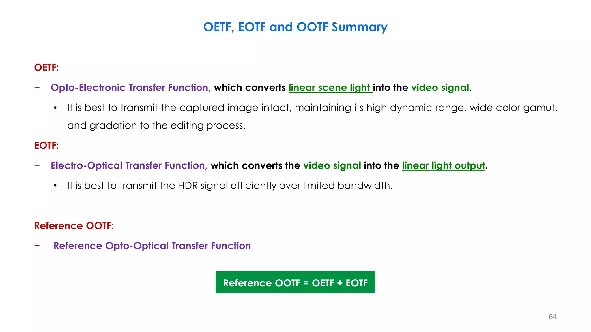OETF:
− Opto-Electronic Transfer Function, which converts linear scene light into the video signal.
• It is best to transmit the captured image intact, maintaining its high dynamic range, wide color gamut,
and gradation to the editing process.
EOTF:
− Electro-Optical Transfer Function, which converts the video signal into the linear light output.
• It is best to transmit the HDR signal efficiently over limited bandwidth.
Reference OOTF:
− Reference Opto-Optical Transfer Function
OETF, EOTF and OOTF Summary
Reference OOTF = OETF + EOTF
64
 