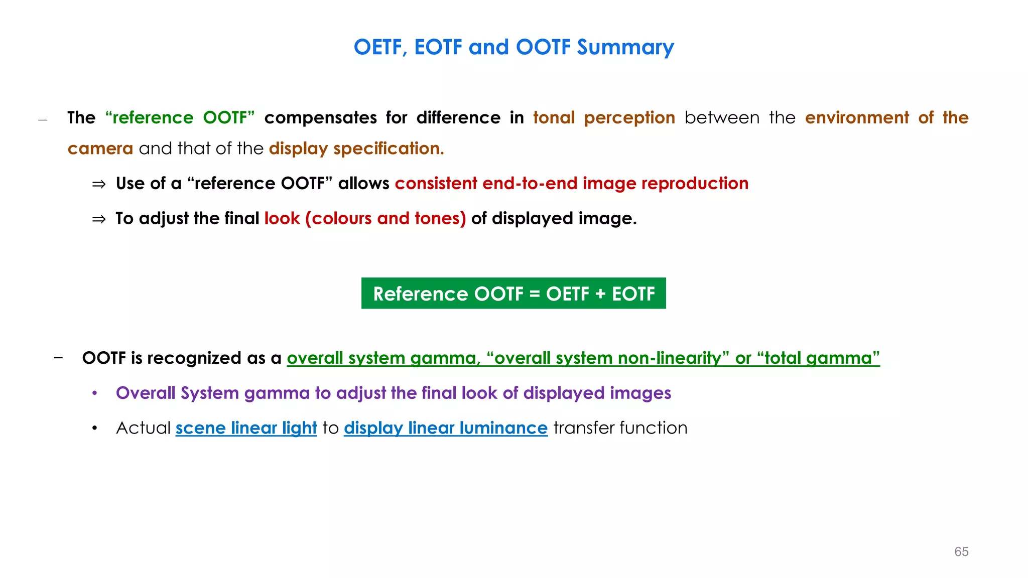 – The “reference OOTF” compensates for difference in tonal perception between the environment of the
camera and that of the display specification.
⇒ Use of a “reference OOTF” allows consistent end-to-end image reproduction
⇒ To adjust the final look (colours and tones) of displayed image.
− OOTF is recognized as a overall system gamma, “overall system non-linearity” or “total gamma”
• Overall System gamma to adjust the final look of displayed images
• Actual scene linear light to display linear luminance transfer function
OETF, EOTF and OOTF Summary
Reference OOTF = OETF + EOTF
65
 