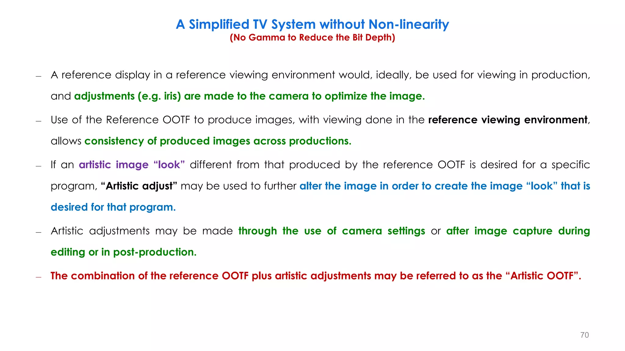 – A reference display in a reference viewing environment would, ideally, be used for viewing in production,
and adjustments (e.g. iris) are made to the camera to optimize the image.
– Use of the Reference OOTF to produce images, with viewing done in the reference viewing environment,
allows consistency of produced images across productions.
– If an artistic image “look” different from that produced by the reference OOTF is desired for a specific
program, “Artistic adjust” may be used to further alter the image in order to create the image “look” that is
desired for that program.
– Artistic adjustments may be made through the use of camera settings or after image capture during
editing or in post-production.
– The combination of the reference OOTF plus artistic adjustments may be referred to as the “Artistic OOTF”.
A Simplified TV System without Non-linearity
(No Gamma to Reduce the Bit Depth)
70
 
