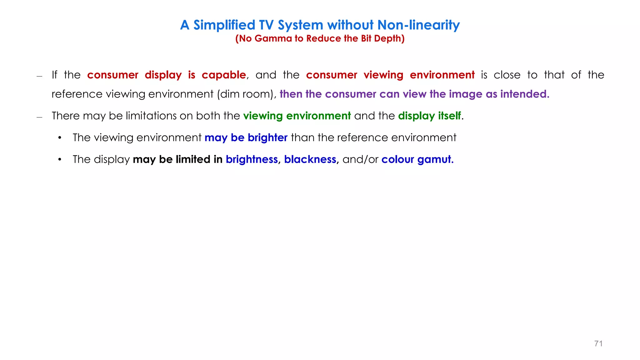 – If the consumer display is capable, and the consumer viewing environment is close to that of the
reference viewing environment (dim room), then the consumer can view the image as intended.
– There may be limitations on both the viewing environment and the display itself.
• The viewing environment may be brighter than the reference environment
• The display may be limited in brightness, blackness, and/or colour gamut.
A Simplified TV System without Non-linearity
(No Gamma to Reduce the Bit Depth)
71
 