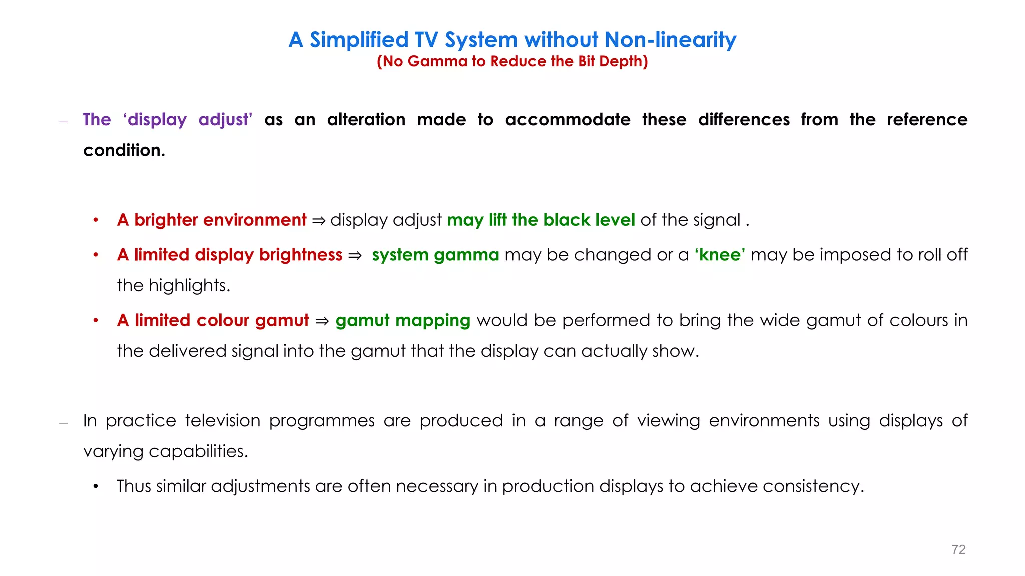 – The ‘display adjust’ as an alteration made to accommodate these differences from the reference
condition.
• A brighter environment ⇒ display adjust may lift the black level of the signal .
• A limited display brightness ⇒ system gamma may be changed or a ‘knee’ may be imposed to roll off
the highlights.
• A limited colour gamut ⇒ gamut mapping would be performed to bring the wide gamut of colours in
the delivered signal into the gamut that the display can actually show.
– In practice television programmes are produced in a range of viewing environments using displays of
varying capabilities.
• Thus similar adjustments are often necessary in production displays to achieve consistency.
A Simplified TV System without Non-linearity
(No Gamma to Reduce the Bit Depth)
72
 