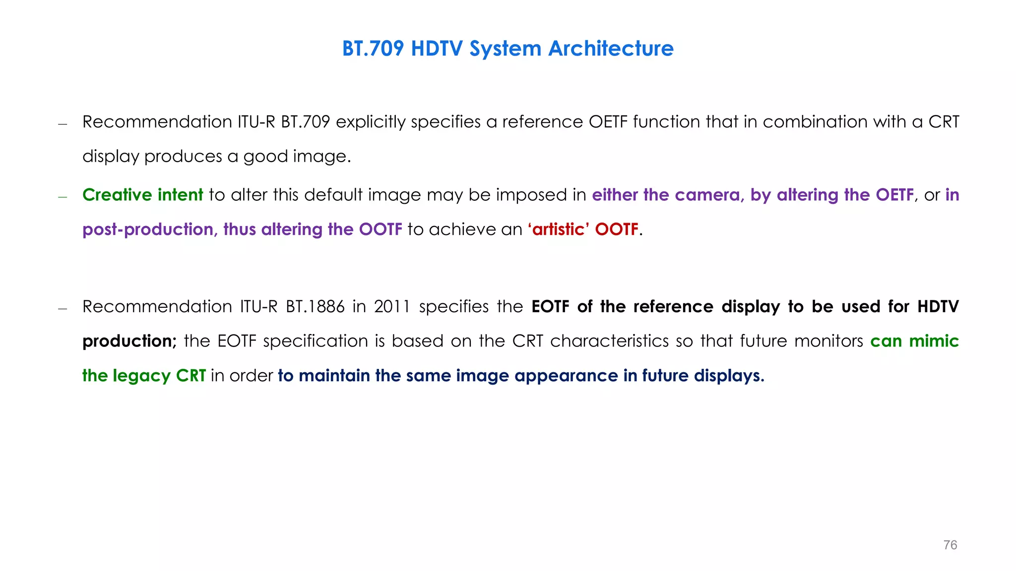 – Recommendation ITU-R BT.709 explicitly specifies a reference OETF function that in combination with a CRT
display produces a good image.
– Creative intent to alter this default image may be imposed in either the camera, by altering the OETF, or in
post-production, thus altering the OOTF to achieve an ‘artistic’ OOTF.
– Recommendation ITU-R BT.1886 in 2011 specifies the EOTF of the reference display to be used for HDTV
production; the EOTF specification is based on the CRT characteristics so that future monitors can mimic
the legacy CRT in order to maintain the same image appearance in future displays.
BT.709 HDTV System Architecture
76
 