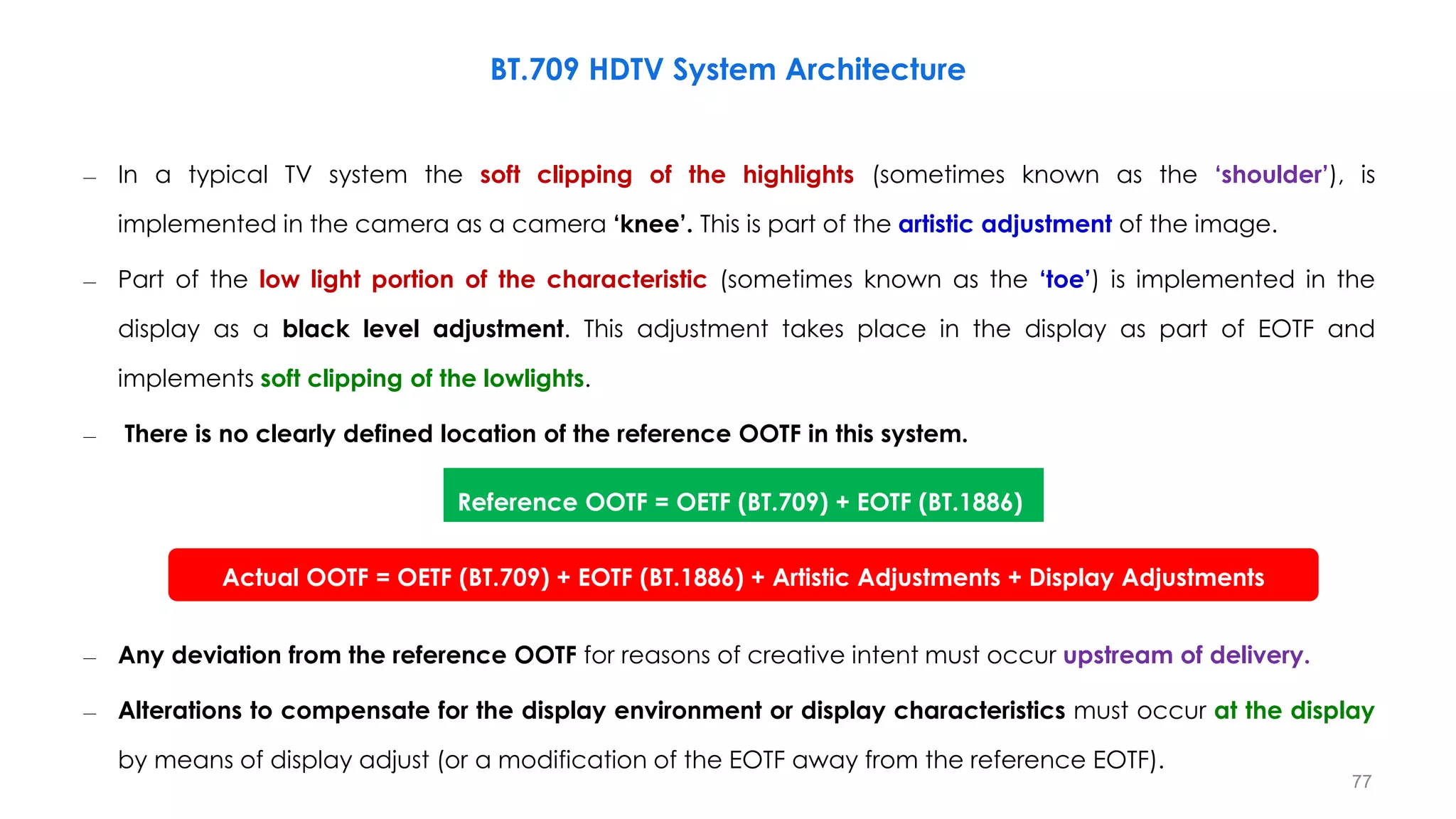 – In a typical TV system the soft clipping of the highlights (sometimes known as the ‘shoulder’), is
implemented in the camera as a camera ‘knee’. This is part of the artistic adjustment of the image.
– Part of the low light portion of the characteristic (sometimes known as the ‘toe’) is implemented in the
display as a black level adjustment. This adjustment takes place in the display as part of EOTF and
implements soft clipping of the lowlights.
– There is no clearly defined location of the reference OOTF in this system.
– Any deviation from the reference OOTF for reasons of creative intent must occur upstream of delivery.
– Alterations to compensate for the display environment or display characteristics must occur at the display
by means of display adjust (or a modification of the EOTF away from the reference EOTF).
BT.709 HDTV System Architecture
Reference OOTF = OETF (BT.709) + EOTF (BT.1886)
Actual OOTF = OETF (BT.709) + EOTF (BT.1886) + Artistic Adjustments + Display Adjustments
77
 