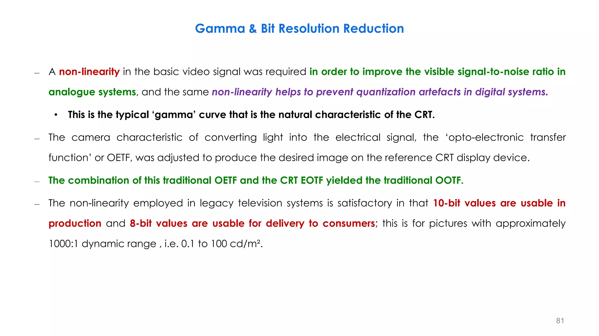 – A non-linearity in the basic video signal was required in order to improve the visible signal-to-noise ratio in
analogue systems, and the same non-linearity helps to prevent quantization artefacts in digital systems.
• This is the typical ‘gamma’ curve that is the natural characteristic of the CRT.
– The camera characteristic of converting light into the electrical signal, the ‘opto-electronic transfer
function’ or OETF, was adjusted to produce the desired image on the reference CRT display device.
– The combination of this traditional OETF and the CRT EOTF yielded the traditional OOTF.
– The non-linearity employed in legacy television systems is satisfactory in that 10-bit values are usable in
production and 8-bit values are usable for delivery to consumers; this is for pictures with approximately
1000:1 dynamic range , i.e. 0.1 to 100 cd/m².
Gamma & Bit Resolution Reduction
81
 