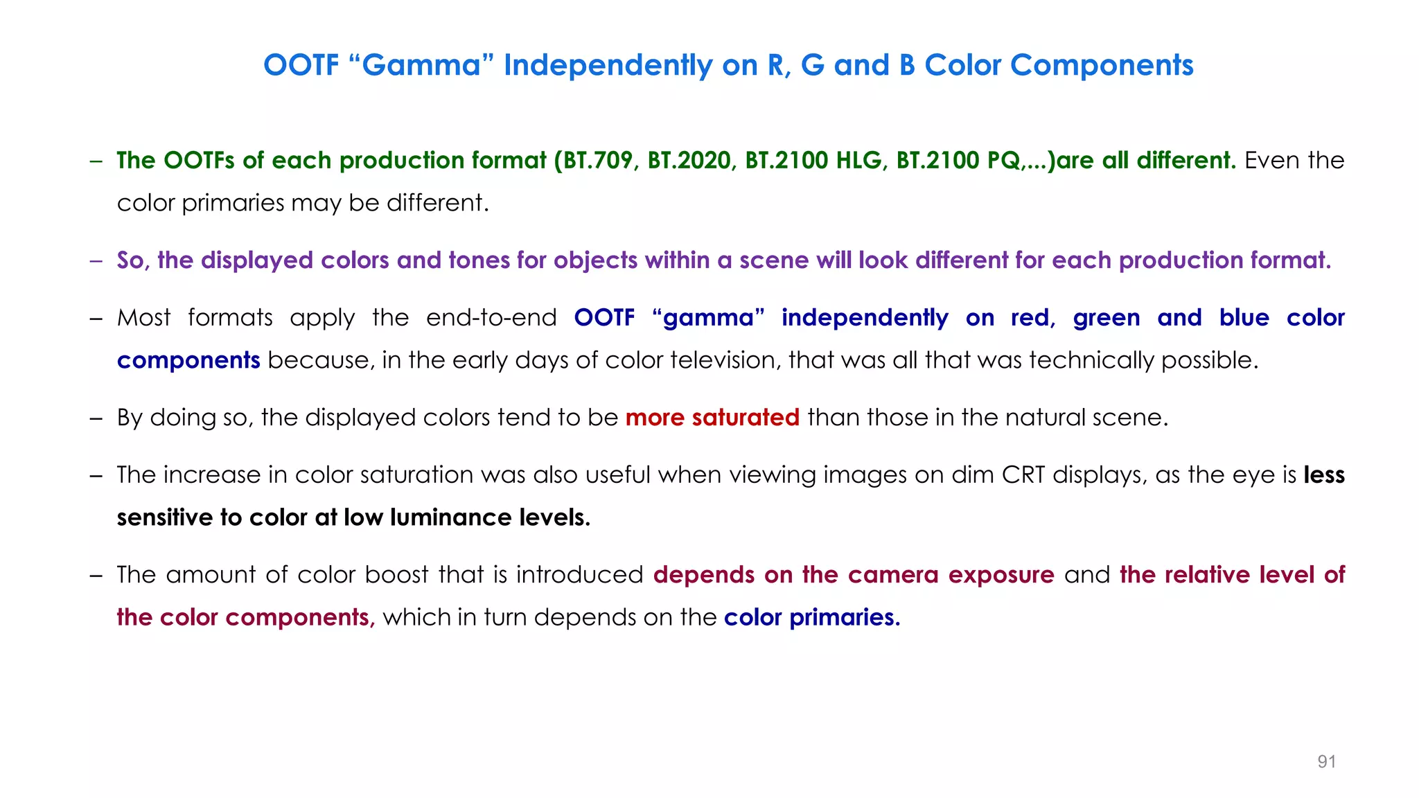 OOTF “Gamma” Independently on R, G and B Color Components
91
– The OOTFs of each production format (BT.709, BT.2020, BT.2100 HLG, BT.2100 PQ,...)are all different. Even the
color primaries may be different.
– So, the displayed colors and tones for objects within a scene will look different for each production format.
– Most formats apply the end-to-end OOTF “gamma” independently on red, green and blue color
components because, in the early days of color television, that was all that was technically possible.
– By doing so, the displayed colors tend to be more saturated than those in the natural scene.
– The increase in color saturation was also useful when viewing images on dim CRT displays, as the eye is less
sensitive to color at low luminance levels.
– The amount of color boost that is introduced depends on the camera exposure and the relative level of
the color components, which in turn depends on the color primaries.
 