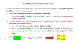 – A native interpretation of these plots might suggest that the dynamic range of HLG is only 3 times greater
than SDR, but this is not the case because:
I. HDR is about more than just increasing the brightness of highlights.
 Creating the detail in “lowlights” and “in the black” is also very important and HLG adds much
dynamic range here.
II. The OETF describes the capture dynamic range. The dynamic range on the display is greater
because of overall system gamma.
 The OOTF maps relative scene linear light to display linear light.
 With a typical system gamma of 1.2, and the camera sensitivity adjusted as described, HLG
supports display highlights which are a factor of 3.7 (or 6.9 with super-whites) higher than diffuse
white.
Hybrid Log-Gamma (HLG) HDR-TV OETF
31.2
= 3.7
51.2
= 6.9
𝑬𝒊𝒏
OOTF
𝑬𝒐𝒖𝒕
𝑬𝒐𝒖𝒕 = 𝑬𝒊𝒏
𝛾𝒔𝒚𝒔𝒕𝒆𝒎
105
 