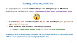 – The foregoing discussion assumes that “diffuse white” produces 100% signal output for SDR cameras.
– Whilst this may be true for some programmes, the signal level for diffuse white is not defined for SDR signals.
• In practice diffuse white varies between about 90% and 115% depending on genre, geographical
region, and artistic preference.
• Drama, in particular, tends to set diffuse white at a lower signal level.
 This supports more artistically pleasing pictures that can contain some highlight detail.
– HLG supports a much greater dynamic range than SDR, and can take advantage of this by setting diffuse
white at a lower signal level to support more highlight dynamic range.
Hybrid Log-Gamma (HLG) HDR-TV OETF
106
 