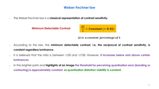 Weber-Fechner law
– The Weber-Fechner law is a classical representation of contrast sensitivity.
– According to this law, the minimum detectable contrast, i.e. the reciprocal of contrast sensitivity, is
constant regardless luminance.
– It is believed that the ratio is between 1/50 and 1/100. However, it increases below and above certain
luminances.
– In the brighter parts and highlights of an image the threshold for perceiving quantization error (banding or
contouring) is approximately constant, so quantization distortion visibility is constant.
Minimum Detectable Contrast
∆𝐿
𝐿
= 𝑪𝒐𝒏𝒔𝒕𝒂𝒏𝒕 (≈ 𝟎. 𝟎𝟐)
∆𝑳 𝒊𝒔 𝒂 𝒄𝒐𝒏𝒔𝒕𝒆𝒏𝒕 𝒑𝒆𝒓𝒄𝒆𝒏𝒕𝒂𝒈𝒆 𝒐𝒇 𝑳
11
 