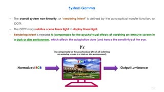 − The overall system non-linearity, or “rendering intent” is defined by the opto-optical transfer function, or
OOTF.
− The OOTF maps relative scene linear light to display linear light.
− Rendering intent is needed to compensate for the psychovisual effects of watching an emissive screen in
a dark or dim environment, which affects the adaptation state (and hence the sensitivity) of the eye.
System Gamma
Normalized RGB
R’G’B
𝜸𝑺
(To compensate for the psychovisual effects of watching
an emissive screen in a dark or dim environment)
Output Luminance
112
 