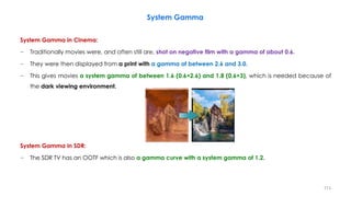 System Gamma in Cinema:
− Traditionally movies were, and often still are, shot on negative film with a gamma of about 0.6.
− They were then displayed from a print with a gamma of between 2.6 and 3.0.
− This gives movies a system gamma of between 1.6 (0.6×2.6) and 1.8 (0.6×3), which is needed because of
the dark viewing environment.
System Gamma in SDR:
− The SDR TV has an OOTF which is also a gamma curve with a system gamma of 1.2.
System Gamma
113
 