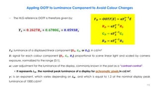 − The HLG reference OOTF is therefore given by:
𝑭𝑫: luminance of a displayed linear component {𝑹𝑫, 𝑮𝑫, or 𝑩𝑫}, in cd/m²
𝑬: signal for each colour component {𝑹𝑺, 𝑮𝑺, 𝑩𝑺} proportional to scene linear light and scaled by camera
exposure, normalized to the range [0:1].
𝜶 : user adjustment for the luminance of the display, commonly known in the past as a “contrast control”.
• It represents 𝑳𝑾, the nominal peak luminance of a display for achromatic pixels in cd/m².
𝜸 : is an exponent, which varies depending on 𝑳𝑾, and which is equal to 1.2 at the nominal display peak
luminance of 1000 cd/m²
𝒀𝒔 = 𝟎. 𝟐𝟔𝟐𝟕𝑹𝒔 + 𝟎. 𝟔𝟕𝟖𝟎𝑮𝒔 + 𝟎. 𝟎𝟓𝟗𝟑𝑩𝒔
𝑭𝑫 = 𝑶𝑶𝑻𝑭 𝑬 = 𝛂𝒀𝑺
𝜸−𝟏
𝑬
𝑹𝑫 = 𝛂𝒀𝑺
𝜸−𝟏
𝑹𝑺
𝑮𝑫 = 𝛂𝒀𝑺
𝜸−𝟏
𝑮𝑺
𝑩𝑫 = 𝛂𝒀𝑺
𝜸−𝟏
𝑩𝑺
Appling OOTF to Luminance Component to Avoid Colour Changes
119
 