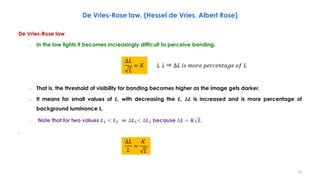 De Vries-Rose law, (Hessel de Vries, Albert Rose)
De Vries-Rose law
– In the low lights it becomes increasingly difficult to perceive banding.
– That is, the threshold of visibility for banding becomes higher as the image gets darker.
– It means for small values of 𝑳, with decreasing the 𝑳, ∆𝑳 is increased and is more percentage of
background luminance L.
– Note that for two values 𝑳𝟏 < 𝑳𝟐 ⇒ ∆𝑳𝟏< ∆𝑳𝟐 because ∆𝑳 = 𝑲 𝑳.
.
∆𝐿
𝐿
= 𝐾 𝐿 ↓ ∆𝐿 𝑖𝑠 𝑚𝑜𝑟𝑒 𝑝𝑒𝑟𝑐𝑒𝑛𝑡𝑎𝑔𝑒 𝑜𝑓 𝐿
⇒
∆𝐿
𝐿
=
𝐾
𝐿
12
 