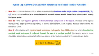 • Note 5d – In this Recommendation, when referring to the luminance of a single colour component (RD, GD,
BD), it means the luminance of an equivalent achromatic signal with all three colour components having
that same value.
• Note 5e – This EOTF applies gamma to the luminance component of the signal, whereas some legacy
displays may apply gamma separately to colour components. Such legacy displays approximate this
reference OOTF.
• Note 5f – For displays with nominal peak luminance (LW) greater than 1000 cd/m², or where the effective
nominal peak luminance is reduced through the use of a contrast control, the system gamma value
should be adjusted according to the formula below, and may be rounded to three significant digits:
Hybrid Log-Gamma (HLG) System Reference Non-linear Transfer Functions
γ = 1.2 + 0.42 log10(
LW
1000
)
128
 