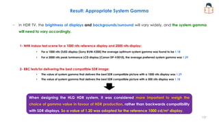 − In HDR TV, the brightness of displays and backgrounds/surround will vary widely, and the system gamma
will need to vary accordingly.
1- NHK indoor test scene for a 1000 nits reference display and 2000 nits display:
• For a 1000 nits OLED display (Sony BVM-X300) the average optimum system gamma was found to be 1.18
• For a 2000 nits peak luminance LCD display (Canon DP-V3010), the average preferred system gamma was 1.29
2- BBC tests for delivering the best compatible SDR image:
• The value of system gamma that delivers the best SDR compatible picture with a 1000 nits display was 1.29
• The value of system gamma that delivers the best SDR compatible picture with a 500 nits display was 1.18
Result: Appropriate System Gamma
When designing the HLG HDR system, it was considered more important to weigh the
choice of gamma value in favour of HDR production, rather than backwards compatibility
with SDR displays. So a value of 1.20 was adopted for the reference 1000 cd/m² display.
137
 
