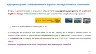 − Bringing together the results of all studies, it is found that the appropriate system gamma (𝛄) for different
brightness displays, in the reference environment, can be determined using the following equation:
𝐋𝐖 : Nominal peak luminance of the display in nits
− According to the subjective tests conducted by the BBC, displays for a range of different values of
nominal peak luminance, specifically the range from 400 cd/m² to 2000 cd/m², can be shown to provide
a consistent look by varying the value of gamma in the HLG OOTF in accordance with the equation
above.
− This allows programmes to be made using displays with different peak luminance.
𝛾 = 1.2 + 0.42 𝑙𝑜𝑔10(
𝐿𝑊
1000
)
Appropriate System Gamma for Different Brightness Displays (Reference Environment)
140
 