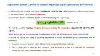 − Outside this range of peak luminance (Outside 400 cd/m² to 2000 cd/m²) the match of this simple model
to the experimental detail starts to deteriorate.
− An extended model, “Extended Model” illustrated in the figure ., is given by:
− This may be used for displays with peak luminance outside the range above (outside 400 cd/m² to 2000
cd/m²).
− Within that range the two models are virtually identical and will provide equally good performance.
− It should be noted that using a gamma adjustment to adapt to different peak luminances has its
limitations.
• Television receivers typically apply different and more sophisticated methods.
• The acceptability of displays with different peak luminance values is a decision for individual
producers, and might differ between productions.
𝛄 = 𝟏. 𝟐 ∗ 𝜿 )
𝐋𝐨𝐠𝟐(𝑳 Τ
𝒘 𝟏𝟎𝟎𝟎 where: κ = 1.111
Appropriate System Gamma for Different Brightness Displays (Reference Environment)
141
 