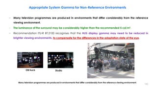 − Many television programmes are produced in environments that differ considerably from the reference
viewing environment.
− The luminance of the surround may be considerably higher than the recommended 5 cd/m².
− Recommendation ITU-R BT.2100 recognises that the HLG display gamma may need to be reduced in
brighter viewing environments, to compensate for the differences in the adaptation state of the eye.
Appropriate System Gamma for Non-Reference Environments
OB truck Studio
Many television programmes are produced in environments that differ considerably from the reference viewing environment.
143
 