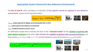 − The line of best fit, which provides an indication of how gamma should be adjusted in non-reference
environments, is given by the equation below:
𝜸𝒃𝒓𝒊𝒈𝒉𝒕 : system gamma for display surrounds greater than 5 cd/m²
𝜸𝒓𝒆𝒇 : system gamma for reference environment
𝑳𝒂𝒎𝒃 : ambient luminance level in cd/m².
− An alternative model which matches the form of the “extended model” for the variation of gamma with
peak display luminance and which also includes the variation of gamma with surround luminance is as
flows where 𝛾𝑟𝑒𝑓 is 1.2, µ = 0.98 , κ = 1.111 and the reference surround luminance 𝐿𝑟𝑒𝑓𝑒𝑟𝑒𝑛𝑐𝑒 is 5 cd/m².:
Appropriate System Gamma for Non-Reference Environments
𝜸𝒃𝒓𝒊𝒈𝒉𝒕 = 𝛄𝒓𝒆𝒇 − 𝟎. 𝟎𝟕𝟔 𝐥𝐨𝐠𝟏𝟎
𝑳𝒂𝒎𝒃
𝟓
   
ref
surround
surround
ref
W L
L
L
L 2
2 Log
Log
ref
γ
γ 
 


146
 