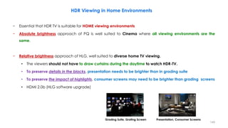 HDR Viewing in Home Environments
− Essential that HDR TV is suitable for HOME viewing environments
− Absolute brightness approach of PQ is well suited to Cinema where all viewing environments are the
same.
− Relative brightness approach of HLG, well suited to diverse home TV viewing.
• The viewers should not have to draw curtains during the daytime to watch HDR-TV.
• To preserve details in the blacks, presentation needs to be brighter than in grading suite
• To preserve the impact of highlights, consumer screens may need to be brighter than grading screens
• HDMI 2.0b (HLG software upgrade)
Grading Suite, Grating Screen Presentation, Consumer Screens
149
 