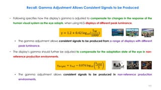 Recall: Gamma Adjustment Allows Consistent Signals to be Produced
− Following specifies how the display’s gamma is adjusted to compensate for changes in the response of the
human visual system as the eye adapts, when using HLG displays of different peak luminance.
• The gamma adjustment allows consistent signals to be produced from a range of displays with different
peak luminance.
− The display’s gamma should further be adjusted to compensate for the adaptation state of the eye in non-
reference production environments.
• The gamma adjustment allows consistent signals to be produced in non-reference production
environments.
γ = 1.2 + 0.42 log10(
LW
1000
)
γ𝑏𝑟𝑖𝑔ℎ𝑡 = γ𝑟𝑒𝑓 − 0.076 log10
𝐿𝑎𝑚𝑏
5
151
 