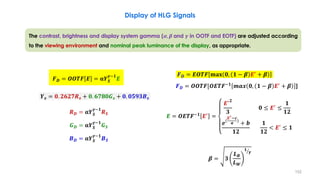 Display of HLG Signals
The contrast, brightness and display system gamma (𝜶, 𝜷 and 𝜸 in OOTF and EOTF) are adjusted according
to the viewing environment and nominal peak luminance of the display, as appropriate.
𝑹𝑫 = 𝛂𝒀𝑺
𝜸−𝟏
𝑹𝑺
𝑮𝑫 = 𝛂𝒀𝑺
𝜸−𝟏
𝑮𝑺
𝑩𝑫 = 𝛂𝒀𝑺
𝜸−𝟏
𝑩𝑺
𝒀𝒔 = 𝟎. 𝟐𝟔𝟐𝟕𝑹𝒔 + 𝟎. 𝟔𝟕𝟖𝟎𝑮𝒔 + 𝟎. 𝟎𝟓𝟗𝟑𝑩𝒔
𝑭𝑫 = 𝑬𝑶𝑻𝑭 𝐦𝐚𝐱 𝟎, 𝟏 − 𝜷 𝑬′
+ 𝜷
𝑭𝑫 = 𝑶𝑶𝑻𝑭[𝑶𝑬𝑻𝑭−𝟏
𝒎𝒂𝒙 𝟎, 𝟏 − 𝜷 𝑬′
+ 𝜷 ]
𝑬 = 𝑶𝑬𝑻𝑭−𝟏
𝑬′
=
𝑬′𝟐
𝟑
𝟎 ≤ 𝑬′
≤
𝟏
𝟏𝟐
𝒆(
𝑬′−𝒄
𝒂
)
+ 𝒃
𝟏𝟐
𝟏
𝟏𝟐
< 𝑬′
≤ 𝟏
𝜷 = 𝟑
𝑳𝑩
𝑳𝑾
ൗ
𝟏
𝜸
𝑭𝑫 = 𝑶𝑶𝑻𝑭 𝑬 = 𝛂𝒀𝑺
𝜸−𝟏
𝑬
152
 