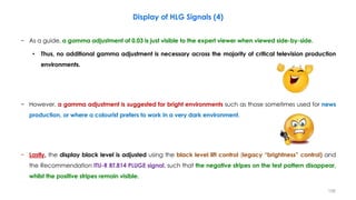 Display of HLG Signals (4)
− As a guide, a gamma adjustment of 0.03 is just visible to the expert viewer when viewed side-by-side.
• Thus, no additional gamma adjustment is necessary across the majority of critical television production
environments.
− However, a gamma adjustment is suggested for bright environments such as those sometimes used for news
production, or where a colourist prefers to work in a very dark environment.
− Lastly, the display black level is adjusted using the black level lift control (legacy “brightness” control) and
the Recommendation ITU-R BT.814 PLUGE signal, such that the negative stripes on the test pattern disappear,
whilst the positive stripes remain visible.
156
 