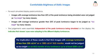 Comfortable Brightness of Static Images
− For each simulated display peak luminance,
• Images with average luminance less than 25% of the peak luminance being simulated were not judged
as “too bright” by many viewers.
• Images with average luminance greater than 25% of peak luminance began to be judged as “too
bright” by many viewers.
− The judgements were essentially independent of the peak luminance being simulated on the display; this
indicates that viewers’ eyes were adapting to the different display luminances.
The implication of these results is that HLG images with average luminance
of less than 250 cd/m² on a 1000 cd/m² HLG monitor, would not be judged
as too bright on an HLG monitor of any luminance up to at least 2500 cd/m².
160
 