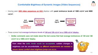 Comfortable Brightness of Dynamic Images (Video Sequences)
− Having seen HDR video sequences on HLG displays with peak luminance levels of 1000 cd/m² and 4000
cd/m².
− These scenes had average luminance levels of 144 and 128 cd/m² on a 1000 cd/m² display.
• Similar comments were not made about the test scenes that had average luminances of 144 and 128
cd/m² on a 1000 cd/m² display.
HLG HDR Display
1000 nits Peak
luminance
HLG
Signal
HLG HDR Display
4000 nits Peak
luminance
HLG
Signal
Average
luminance levels of
144 and 128 cd/m²
Even when the static levels would be acceptable, sudden changes in
brightness can be uncomfortable, so different requirements are needed to
ensure viewer comfort when brightness jumps can occur.
162
 