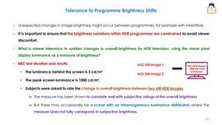 Tolerance to Programme Brightness Shifts
− Unexpected changes in image brightness might occur between programmes, for example with interstitials.
− It is important to ensure that the brightness variations within HDR programmes are constrained to avoid viewer
discomfort.
− What is viewer tolerance to sudden changes in overall brightness for HDR television, using the mean pixel
display luminance as a measure of brightness?
− BBC test situation and results:
• The luminance behind the screen is 5 cd/m²
• The peak screen luminance is 1000 cd/m².
• Subjects were asked to rate the change in overall brightness between two still HDR images.
⇒ The measure has been shown to correlate well with subjective ratings of the overall brightness
⇒ But there may occasionally be a scene with an inhomogeneous luminance distribution where the
measure does not fully correspond to subjective brightness.
HLG HDR Display
1000 nits Peak
luminance
HLG Still Image 1
HLG Still Image 2
163
 