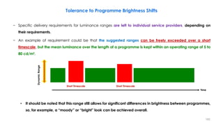 Tolerance to Programme Brightness Shifts
− Specific delivery requirements for luminance ranges are left to individual service providers, depending on
their requirements.
− An example of requirement could be that the suggested ranges can be freely exceeded over a short
timescale, but the mean luminance over the length of a programme is kept within an operating range of 5 to
80 cd/m².
• It should be noted that this range still allows for significant differences in brightness between programmes,
so, for example, a “moody” or “bright” look can be achieved overall.
Short Timescale Short Timescale
Dynamic
Range
Time
165
 