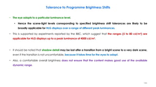 Tolerance to Programme Brightness Shifts
− The eye adapts to a particular luminance level.
• Hence the scene-light levels corresponding to specified brightness shift tolerances are likely to be
broadly applicable for HLG displays over a range of different peak luminances.
− This is supported by experiments reported by the BBC, which suggest that the ranges (5 to 80 cd/m²) are
applicable for HLG displays up to a peak luminance of 4000 cd/m².
− It should be noted that shadow detail may be lost after a transition from a bright scene to a very dark scene,
even if the transition is not uncomfortable, because it takes time for the eyes to adapt.
− Also, a comfortable overall brightness does not ensure that the content makes good use of the available
dynamic range.
166
 