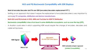HLG and PQ Backwards Compatibility with SDR Displays
HDR Signal
SDR UHDTV
ITU-R BT.709 Color Space
HDR metadata simply is ignored
(Limited Compatibility)
(Color Signal) (B & W Display)
– Most of encoder/decoder and TVs are SDR (encoders/decoders replacement !!?? )
– Settling on an approach that doesn’t require the replacement of encoders/decoders is very important to
some pay TV companies, distributors and device manufacturers.
– Both HLG and PQ include in DVB, ARIB and YouTube for HDR TV Distribution
– Backwards compatibility is less of an issue in some distribution ecosystems, such as over-the-top (OTT).
– A situation could arise in which supporting HDR would require the change of encoders, decoders and
cable set-top boxes.
Slim
Wide & Tall
168
 
