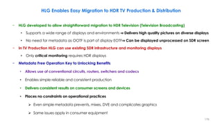 − HLG developed to allow straightforward migration to HDR Television (Television Broadcasting)
• Supports a wide range of displays and environments ⇒ Delivers high quality pictures on diverse displays
• No need for metadata as OOTF is part of display EOTF⇒ Can be displayed unprocessed on SDR screen
− In TV Production HLG can use existing SDR infrastructure and monitoring displays
• Only critical monitoring requires HDR displays
− Metadata Free Operation Key to Unlocking Benefits
• Allows use of conventional circuits, routers, switchers and codecs
• Enables simple reliable and consistent production
• Delivers consistent results on consumer screens and devices
• Places no constraints on operational practices
 Even simple metadata prevents, mixes, DVE and complicates graphics
 Same issues apply in consumer equipment
HLG Enables Easy Migration to HDR TV Production & Distribution
176
 