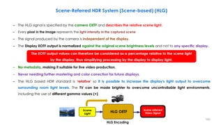 Scene-Referred HDR System (Scene-based) (HLG)
– The HLG signal is specified by the camera OETF and describes the relative scene light.
– Every pixel in the image represents the light intensity in the captured scene
– The signal produced by the camera is independent of the display.
– The Display EOTF output is normalized against the original scene brightness levels and not to any specific display.
– No metadata, making it suitable for live video production.
– Never needing further mastering and color correction for future displays.
– The HLG based HDR standard is ‘relative' so it is possible to increase the display's light output to overcome
surrounding room light levels. The TV can be made brighter to overcome uncontrollable light environments,
including the use of different gamma values (+)
The EOTF output values can therefore be considered as a percentage relative to the scene light
by the display, thus simplifying processing by the display to display light.
HLG Encoding
Scene
Light
Scene-referred
Video Signal
HLG OETF
193
 