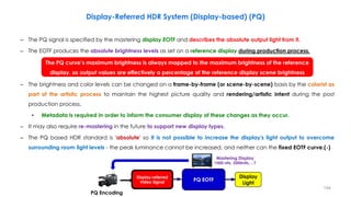 Display-Referred HDR System (Display-based) (PQ)
– The PQ signal is specified by the mastering display EOTF and describes the absolute output light from it.
– The EOTF produces the absolute brightness levels as set on a reference display during production process.
– The brightness and color levels can be changed on a frame-by-frame (or scene-by-scene) basis by the colorist as
part of the artistic process to maintain the highest picture quality and rendering/artistic intent during the post
production process.
• Metadata is required in order to inform the consumer display of these changes as they occur.
– It may also require re-mastering in the future to support new display types.
– The PQ based HDR standard is 'absolute' so it is not possible to increase the display's light output to overcome
surrounding room light levels - the peak luminance cannot be increased, and neither can the fixed EOTF curve.(-)
The PQ curve’s maximum brightness is always mapped to the maximum brightness of the reference
display, so output values are effectively a percentage of the reference display scene brightness
Mastering Display
1000 nits, 2000nits,…?
PQ
PQ Encoding
Display
Light
Display-referred
Video Signal PQ EOTF
194
 