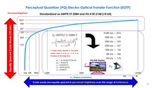 Perceptual Quantizer (PQ) Electro-Optical Transfer Function (EOTF)
Code words are equally spaced in perceived brightness over this range of luminance.
Equally
Spaced
Code
Words
(10
bits)
Standardized as SMPTE ST-2084 and ITU-R BT.2100 (10 bit)
PQ HDR Display
Perceived Brightness
𝑭𝑫: Display Luminance
𝐹𝐷=EOTF[𝐸′
]=10000 Y
𝐸′
𝑚1 = 0.1593017578125
𝑚2= 78.84375
𝑐1= 0.8359375
𝑐2= 18.8515625
𝑐3= 18.6875
𝑌 =
max ሖ
𝐸
1
𝑚2 − 𝑐1 , 0
𝑐2 − 𝑐3
ሖ
𝐸
1
𝑚2
1
𝑚1
𝑬′ (video level) denotes a non-linear
colour value {𝑹′, 𝑮′, 𝑩′} or { 𝑳′, 𝑴′, 𝑺′} in
PQ space in the range [0:1]
𝐹𝐷
20
 