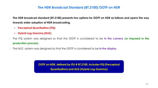 The HDR Broadcast Standard (BT.2100) OOTF on HDR
– The HDR broadcast standard (BT.2100) presents two options for OOTF on HDR as follows and opens the way
towards wider adoption of HDR broadcasting.
• Perceptual Quantization (PQ)
• Hybrid Log-Gamma (HLG)
– The PQ system was designed so that the OOTF is considered to be in the camera (or imposed in the
production process).
– The HLG system was designed so that the OOTF is considered to be in the display.
OOTF on HDR, defined by ITU-R BT.2100, includes PQ (Perceptual
Quantization) and HLG (Hybrid Log-Gamma)
201
 