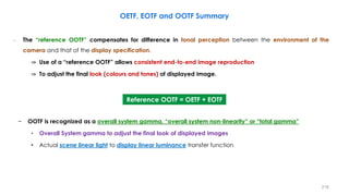 – The “reference OOTF” compensates for difference in tonal perception between the environment of the
camera and that of the display specification.
⇒ Use of a “reference OOTF” allows consistent end-to-end image reproduction
⇒ To adjust the final look (colours and tones) of displayed image.
− OOTF is recognized as a overall system gamma, “overall system non-linearity” or “total gamma”
• Overall System gamma to adjust the final look of displayed images
• Actual scene linear light to display linear luminance transfer function
OETF, EOTF and OOTF Summary
Reference OOTF = OETF + EOTF
216
 