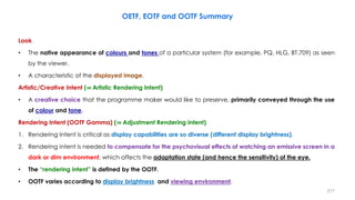 Look
• The native appearance of colours and tones of a particular system (for example, PQ, HLG, BT.709) as seen
by the viewer.
• A characteristic of the displayed image.
Artistic/Creative Intent (⇒ Artistic Rendering Intent)
• A creative choice that the programme maker would like to preserve, primarily conveyed through the use
of colour and tone.
Rendering Intent (OOTF Gamma) (⇒ Adjustment Rendering Intent)
1. Rendering Intent is critical as display capabilities are so diverse (different display brightness).
2. Rendering intent is needed to compensate for the psychovisual effects of watching an emissive screen in a
dark or dim environment, which affects the adaptation state (and hence the sensitivity) of the eye.
• The “rendering intent” is defined by the OOTF.
• OOTF varies according to display brightness and viewing environment.
OETF, EOTF and OOTF Summary
217
 