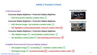 Artistic (“Creative”) Intent
In Dim Environment
– Consumer Display Brightness = Production Display Brightness
• Both PQ and HLG maintain creative intent.
– Consumer Display Brightness < Production Display Brightness
• HLG: Dimmer image – but maintains creative intent.
• PQ: Highlights crushed (desaturated), reduced creative intent.
– Consumer Display Brightness > Production Display Brightness
• HLG: Brighter image – and maintains creative intent.
• PQ: Maintains creative intent . But versioning (archive) issue.
In Brighter Environment (& Consumer Brighter Display)
• HLG brighter image , no banding , maintains creative intent.
• PQ brighter image , increased banding , compromised creative intent.













Production Display Brightness
Consumer Display Brightness
Versioning: HDR to SDR grading (tone-mapping)
219
 