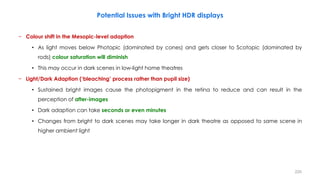 Potential Issues with Bright HDR displays
− Colour shift in the Mesopic-level adaption
• As light moves below Photopic (dominated by cones) and gets closer to Scotopic (dominated by
rods) colour saturation will diminish
• This may occur in dark scenes in low-light home theatres
− Light/Dark Adaption (‘bleaching’ process rather than pupil size)
• Sustained bright images cause the photopigment in the retina to reduce and can result in the
perception of after-images
• Dark adaption can take seconds or even minutes
• Changes from bright to dark scenes may take longer in dark theatre as opposed to same scene in
higher ambient light
220
 