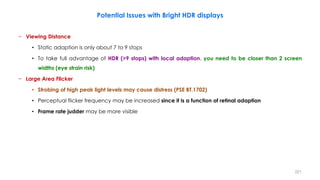 Potential Issues with Bright HDR displays
− Viewing Distance
• Static adaption is only about 7 to 9 stops
• To take full advantage of HDR (>9 stops) with local adaption, you need to be closer than 2 screen
widths (eye strain risk)
− Large Area Flicker
• Strobing of high peak light levels may cause distress (PSE BT.1702)
• Perceptual flicker frequency may be increased since it is a function of retinal adaption
• Frame rate judder may be more visible
221
 
