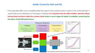 Artistic Control for HLG and PQ.
− If the specified HDR curve is modified after the output of the camera (which means in the 10-bit domain), it
would reduce the headroom of the signal. Therefore it is important that the HDR workflow selected allows
having these functions inside the camera head where a much larger bit depth is available, preserving the
full native 10-bit HDR performance.
223
Workflow diagram for native HDR operation with artistic control inside the camera head
 
