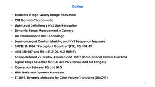 − Elements of High-Quality Image Production
− CRT Gamma Characteristic
− Light Level Definitions & HVS Light Perception
− Dynamic Range Management in Camera
− An Introduction to HDR Technology
− Luminance and Contrast Masking and HVS Frequency Response
− SMPTE ST-2084: “Perceptual Quantizer”(PQ), PQ HDR-TV
− ARIB STB-B67 and ITU-R BT.2100, HLG HDR-TV
− Scene-Referred vs. Display-Referred and OOTF (Opto-Optical Transfer Function)
− Signal Range Selection for HLG and PQ (Narrow and Full Ranges)
− Conversion Between PQ and HLG
− HDR Static and Dynamic Metadata
− ST 2094, Dynamic Metadata for Color Volume Transforms (DMCVT)
Outline
3
 