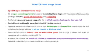 OpenEXR Raster Image Format
– OpenEXR: Open Extended Dynamic Range
– It is an open source image format created by Industrial Light and Magic with the purpose of being used as
an image format for special effects rendering and compositing.
– The format is a general purpose wrapper for the 16 bit half-precision floating-point data type, Half.
– The Half format, or binary16, is specified in the IEEE 754-2008 standard.
– OpenEXR also supports other formats such as both floating-point and integer 32 bit formats. Using the Half
data type the format will have 16 bits per channel, or 48 bits per pixel.
– The OpenEXR format is able to cover the entire visible gamut and a range of about 10.7 orders of
magnitude with a relative precision of 0.1%.
– Based on the fact that the human eye can see no more than 4 (or 5) orders of magnitude simultaneously,
OpenEXR makes for a good candidate for archival image storage.
32
 