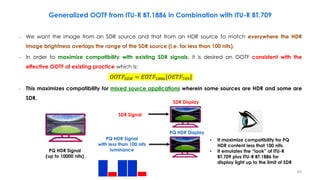 Generalized OOTF from ITU-R BT.1886 in Combination with ITU-R BT.709
– We want the image from an SDR source and that from an HDR source to match everywhere the HDR
image brightness overlaps the range of the SDR source (i.e. for less than 100 nits).
– In order to maximize compatibility with existing SDR signals, it is desired an OOTF consistent with the
effective OOTF of existing practice which is:
– This maximizes compatibility for mixed source applications wherein some sources are HDR and some are
SDR.
SDR Signal
PQ HDR Signal
with less than 100 nits
luminance
• It maximize compatibility for PQ
HDR content less that 100 nits.
• It emulates the “look” of ITU-R
BT.709 plus ITU-R BT.1886 for
display light up to the limit of SDR
SDR Display
PQ HDR Display
𝑂𝑂𝑇𝐹𝑆𝐷𝑅 = 𝐸𝑂𝑇𝐹1886[𝑂𝐸𝑇𝐹709]
PQ HDR Signal
(up to 10000 nits)
40
 