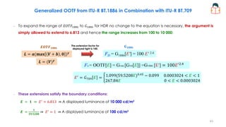 Generalized OOTF from ITU-R BT.1886 in Combination with ITU-R BT.709
– To expand the range of 𝐸𝑂𝑇𝐹1886 to 𝐺1886 for HDR no change to the equation is necessary, the argument is
simply allowed to extend to 6.813 and hence the range increases from 100 to 10 000:
– These extensions satisfy the boundary conditions:
𝑬 = 𝟏 ⇒ 𝐸′
= 6.813 ⇒ A displayed luminance of 10 000 cd/m²
𝑬 =
𝟏
𝟓𝟗.𝟓𝟐𝟎𝟖
⇒ 𝐸′
= 1 ⇒ A displayed luminance of 100 cd/m²
FD = G1886[E'] = 100 E′ 2.4
FD = OOTF[E] = G1886 [G709[E]] =G1886 [E′] = 100𝐸′2.4
𝐸′
= 𝐺709 𝐸 = ቊ1.099(59.5208𝐸)0.45
− 0.099 0.0003024 < 𝐸 < 1
267.84𝐸 0 < 𝐸 < 0.0003024
𝑳 = 𝒂(𝐦𝐚𝐱 𝑽 + 𝒃 , 𝟎 )𝜸
𝑬𝑶𝑻𝑭𝟏𝟖𝟖𝟔 𝑮𝟏𝟖𝟖𝟔
The extension factor for
displayed light is 100.
𝑳 = (𝑽)𝜸
43
 