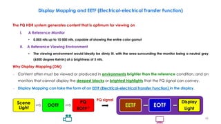 The PQ HDR system generates content that is optimum for viewing on
I. A Reference Monitor
• 0.005 nits up to 10 000 nits, capable of showing the entire color gamut
II. A Reference Viewing Environment
• The viewing environment would ideally be dimly lit, with the area surrounding the monitor being a neutral grey
(6500 degree Kelvin) at a brightness of 5 nits.
Why Display Mapping (DM)
– Content often must be viewed or produced in environments brighter than the reference condition, and on
monitors that cannot display the deepest blacks or brightest highlights that the PQ signal can convey.
– Display Mapping can take the form of an EETF (Electrical-electrical Transfer Function) in the display.
Display Mapping and EETF (Electrical-electrical Transfer Function)
Scene
Light
OOTF
PQ
EOTF-1
EETF EOTF
Display
Light
PQ signal
48
 